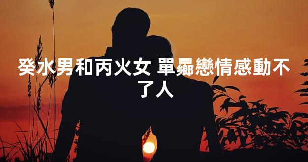 癸水男和丙火女 單曏戀情感動不了人
